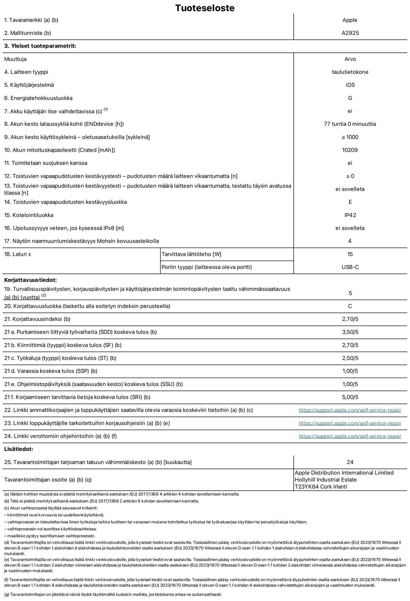 13 tuuman iPad Pron (Wi-Fi) tuotetiedot, malli A2925. Toimittaja: Apple Distribution International Ltd, Hollyhill Industrial Estate. Cork, Irlanti T23 YK84. Laitteen tyyppi: tabletti. Käyttöjärjestelmä: iOS. Energiatehokkuusluokka: G. Akku käyttäjän itse vaihdettavissa: ei. Akun kesto: 77 tuntia. Akun kesto käyttösykleinä: ≥ 1 000. Akun mitoituskapasiteetti: 10 209 mAh. Toistuvien vapaapudotusten kestävyystesti – pudotusten määrä laitteen vikaantumatta: ≥ 0. Toistuvien vapaapudotusten kestävyysluokka: E. Kotelointiluokka: IP42. Näytön naarmuuntumiskestävyys Mohsin kovuusasteikolla: 4. Laturin tarvittava lähtöteho: 15 W. Laturin portin tyyppi: USB-C. Turvallisuuspäivitysten, korjauspäivitysten ja käyttöjärjestelmän toimintopäivitysten taattu vähimmäissaatavuus: 5 vuotta. Korjattavuusluokka: C. Korjattavuusindeksi: 2,70/5. Purkamiseen liittyviä työvaiheita koskeva tulos: 3,50/5. Kiinnittimiä koskeva tulos: 2,70/5. Työkaluja koskeva tulos: 2,50/5. Varaosia koskeva tulos: 1,00/5. Ohjelmistopäivityksiä koskeva tulos: 1,00/5. Korjaamiseen tarvittavia tietoja koskeva tulos: 5,00/5. Linkki ammattikorjaajien ja loppukäyttäjien saatavilla olevia varaosia koskeviin tietoihin: https://support.apple.com/self-service-repair. Linkki loppukäyttäjille tarkoitettuihin korjausohjeisiin: https://support.apple.com/self-service-repair. Linkki verottomiin ohjehintoihin: https://support.apple.com/self-service-repair. Yleistakuun kesto 24 kuukautta.