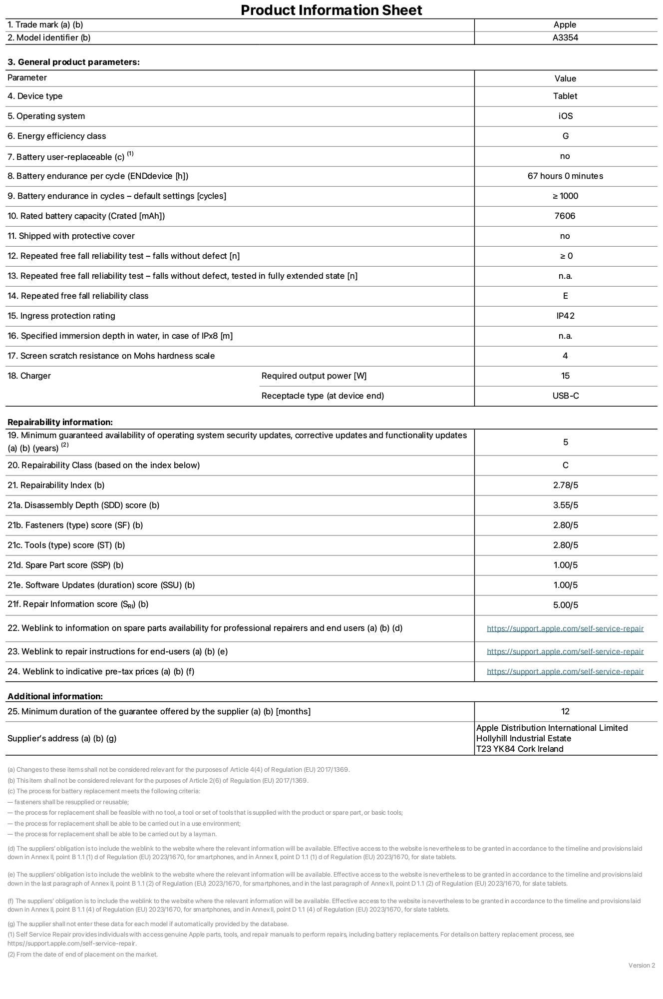 Product information sheet for iPad Wi-Fi, model A3354. Supplied by Apple Distribution International Ltd, Hollyhill Industrial Estate. Cork, Ireland T23 YK84. Device type: tablet. Operating system: iOS. Energy efficiency class: G. Battery user-replaceable: no. Battery endurance: 67 hours. Battery endurance in cycles: ≥ 1000. Rated battery capacity: 7606 mAh. Repeated free fall reliability test - falls without defect: ≥ 0. Repeated free fall reliability class: E. Ingress protection rating: IP42. Screen scratch resistance on Mohs hardness scale: 4. Charger required output power: 15 W. Charger receptacle type: USB-C. Minimum guaranteed availability of operating system security updates, corrective updates and functionality updates: 5 years. Repairability Class: C. Repairability Index: 2, 78/5. Disassembly Depth score: 3, 55/5. Fasteners score: 2, 80/5. Tools score: 2, 80/5. Spare Part score: 1, 00/5. Software Updates score: 1, 00/5. Repair Information score: 5, 00/5. Weblink to information on spare parts availability for professional repairers and end users: https://support.apple.com/self-service-repair. Weblink to repair instructions for end-users: https://support.apple.com/self-service-repair. Weblink to indicative pre-tax prices: https://support.apple.com/self-service-repair. 12-month general guarantee offered.